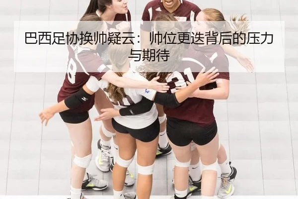 巴西足协换帅疑云：帅位更迭背后的压力与期待